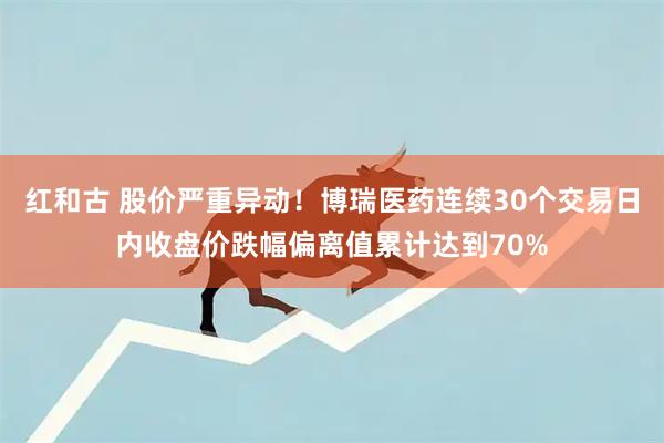 红和古 股价严重异动！博瑞医药连续30个交易日内收盘价跌幅偏离值累计达到70%