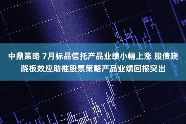 中鼎策略 7月标品信托产品业绩小幅上涨 股债跷跷板效应助推股票策略产品业绩回报突出