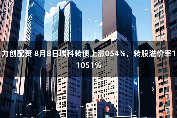 力创配资 8月8日瑞科转债上涨054%，转股溢价率11051%