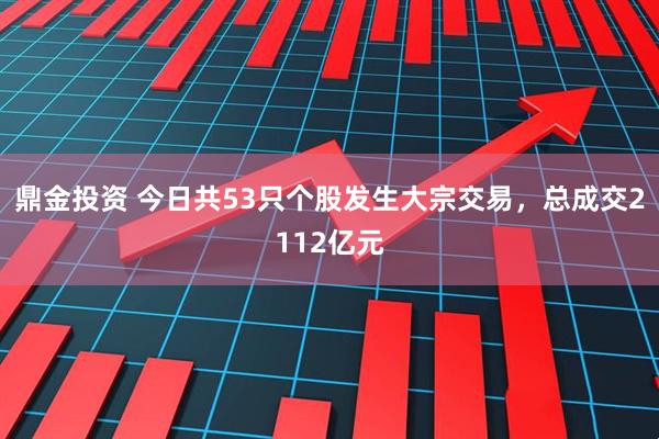 鼎金投资 今日共53只个股发生大宗交易,总成交2112亿元