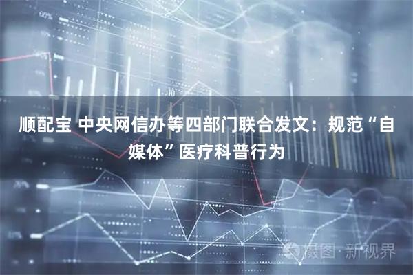 顺配宝 中央网信办等四部门联合发文：规范“自媒体”医疗科普行为