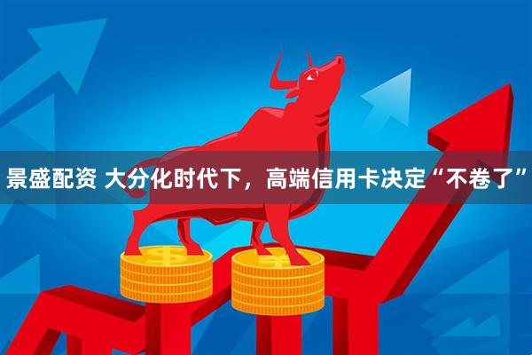 景盛配资 大分化时代下,高端信用卡决定“不卷了”