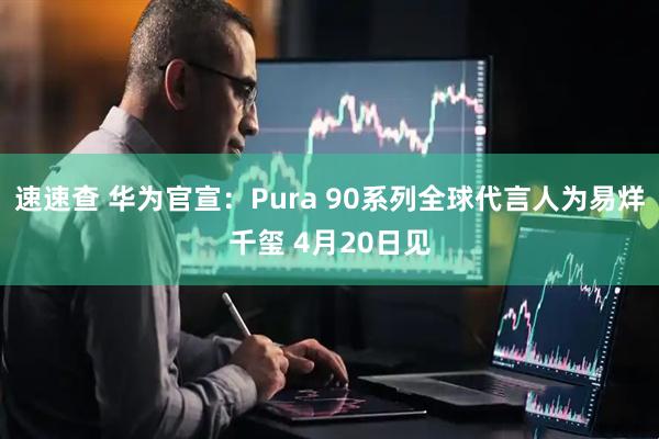 速速查 华为官宣：Pura 90系列全球代言人为易烊千玺 4月20日见
