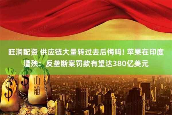 旺润配资 供应链大量转过去后悔吗! 苹果在印度遭殃：反垄断案罚款有望达380亿美元