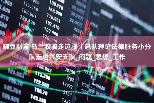 豌豆财富 乌兰牧骑走边疆丨总队理论法律服务小分队走进兴安支队_问题_思想_工作