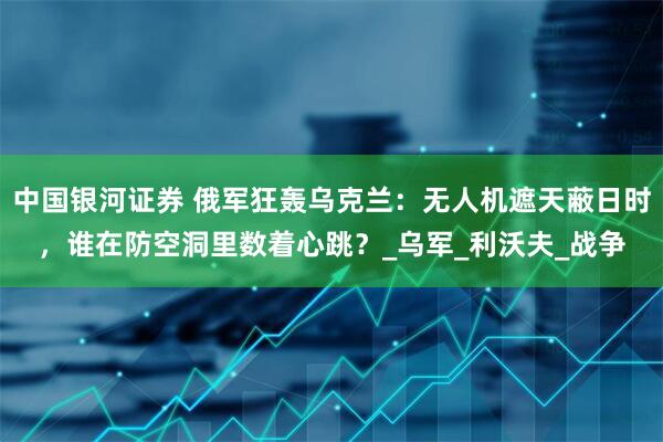 中国银河证券 俄军狂轰乌克兰：无人机遮天蔽日时，谁在防空洞里数着心跳？_乌军_利沃夫_战争