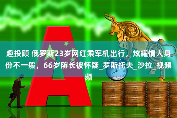 趣投顾 俄罗斯23岁网红乘军机出行，炫耀情人身份不一般，66岁防长被怀疑_罗斯托夫_沙拉_视频