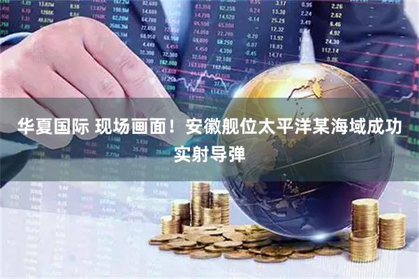华夏国际 现场画面！安徽舰位太平洋某海域成功实射导弹