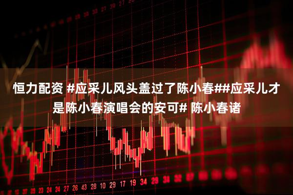恒力配资 #应采儿风头盖过了陈小春##应采儿才是陈小春演唱会的安可# 陈小春诸