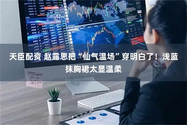 天臣配资 赵露思把“仙气温场”穿明白了！浅蓝抹胸裙太显温柔