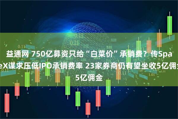 益通网 750亿募资只给“白菜价”承销费?传SpaceX谋求压低IPO承销费率 23家券商仍有望坐收5亿佣金