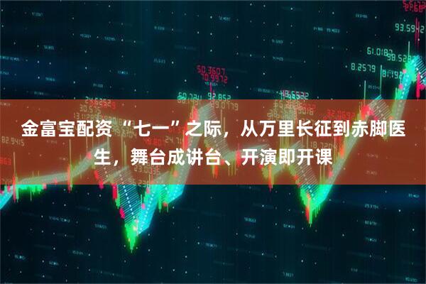 金富宝配资 “七一”之际,从万里长征到赤脚医生,舞台成讲台、开演即开课