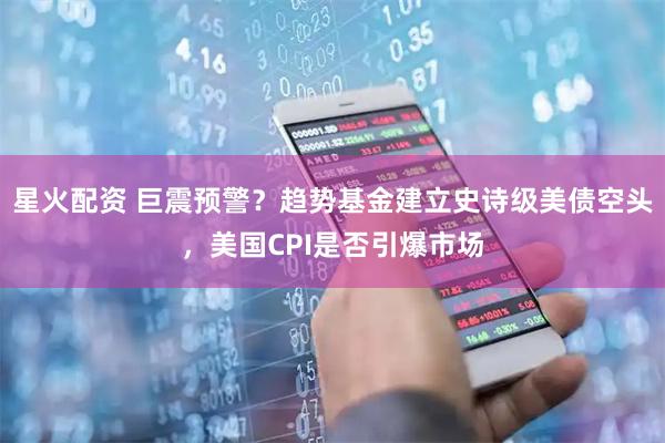 星火配资 巨震预警?趋势基金建立史诗级美债空头,美国CPI是否引爆市场