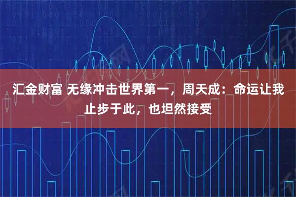 汇金财富 无缘冲击世界第一，周天成：命运让我止步于此，也坦然接受