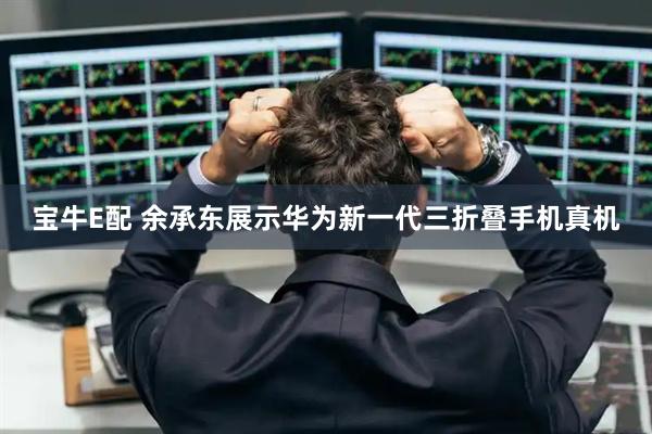 宝牛E配 余承东展示华为新一代三折叠手机真机