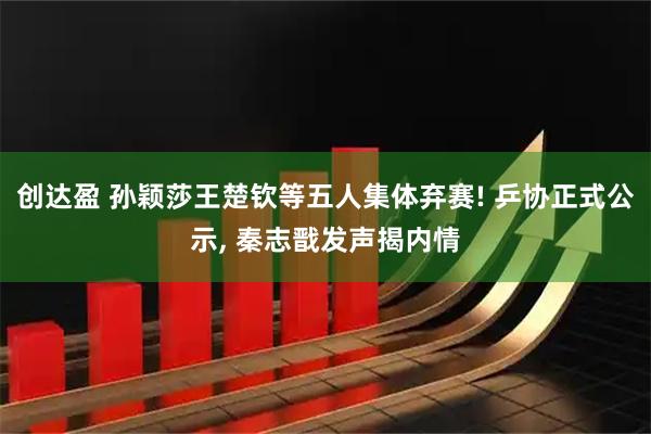 创达盈 孙颖莎王楚钦等五人集体弃赛! 乒协正式公示, 秦志戬发声揭内情