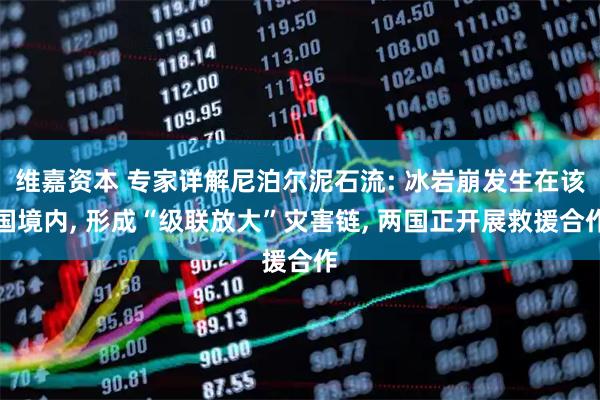维嘉资本 专家详解尼泊尔泥石流: 冰岩崩发生在该国境内, 形成“级联放大”灾害链, 两国正开展救援合作